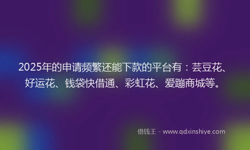 2025年的申请频繁还能下款的平台有：芸豆花、好运花、钱袋快借通、彩虹花、爱蹦商城等。