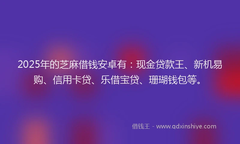 2025年的芝麻借钱安卓有：现金贷款王、新机易购、信用卡贷、乐借宝贷、珊瑚钱包等。