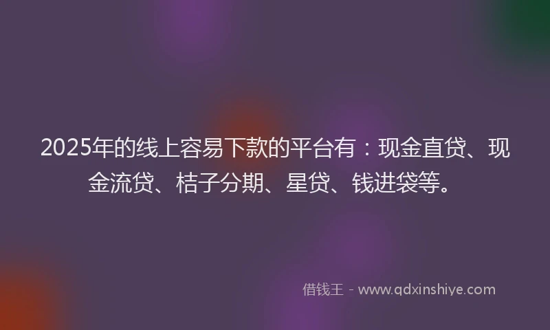 2025年的线上容易下款的平台有：现金直贷、现金流贷、桔子分期、星贷、钱进袋等。