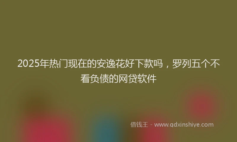 2025年热门现在的安逸花好下款吗，罗列五个不看负债的网贷软件
