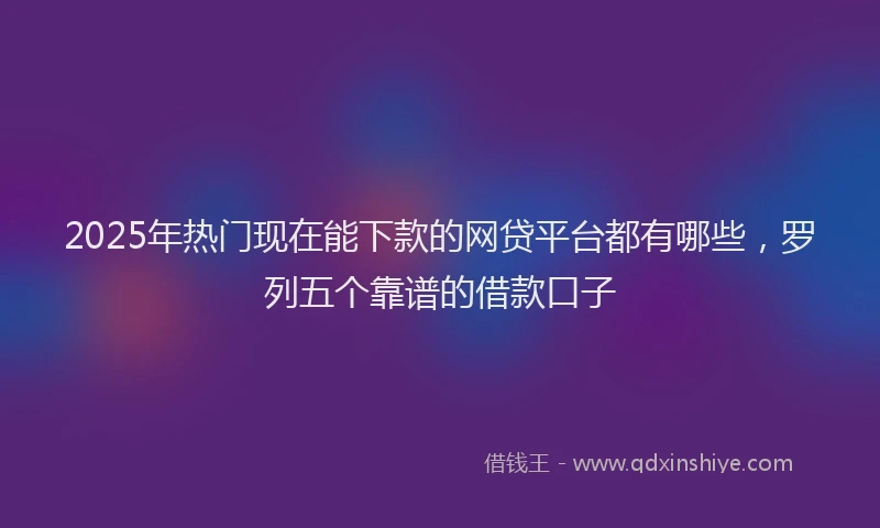 2025年热门现在能下款的网贷平台都有哪些，罗列五个靠谱的借款口子