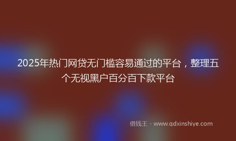 2025年热门网贷无门槛容易通过的平台，整理五个无视黑户百分百下款平台