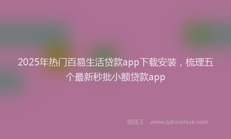 2025年热门百易生活贷款app下载安装，梳理五个最新秒批小额贷款app