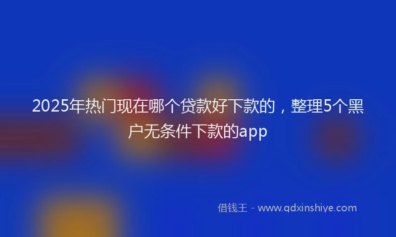 2025年热门现在哪个贷款好下款的，整理5个黑户无条件下款的app