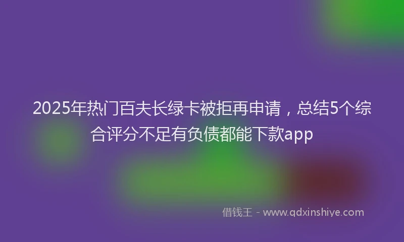 2025年热门百夫长绿卡被拒再申请,总结5个综合评分不足有负债都能下款app