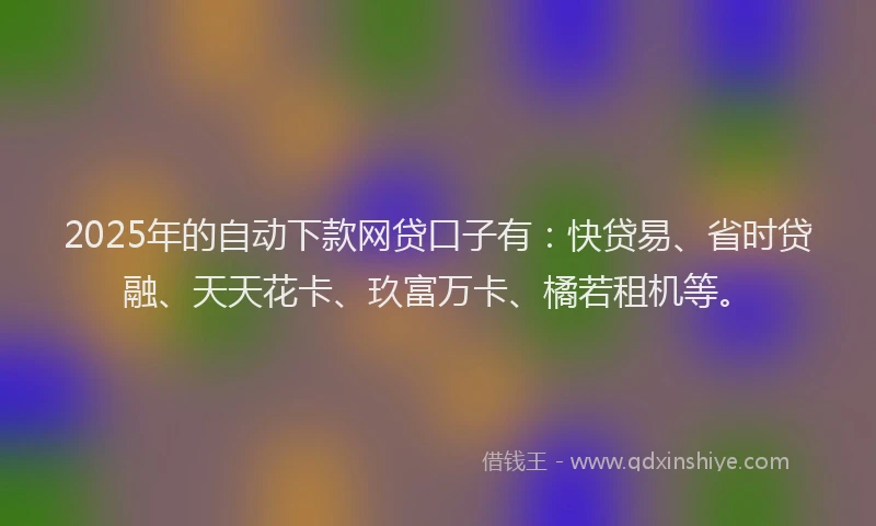 2025年的自动下款网贷口子有：快贷易、省时贷融、天天花卡、玖富万卡、橘若租机等。