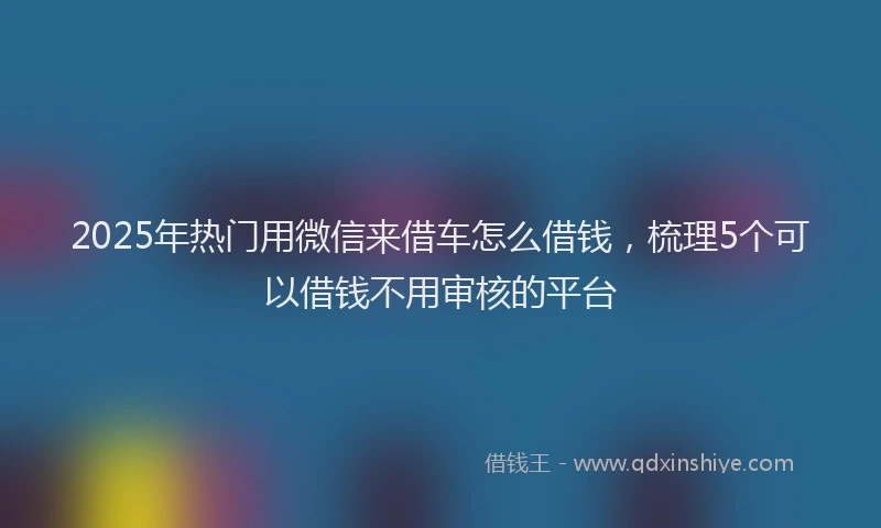 2025年热门用微信来借车怎么借钱，梳理5个可以借钱不用审核的平台