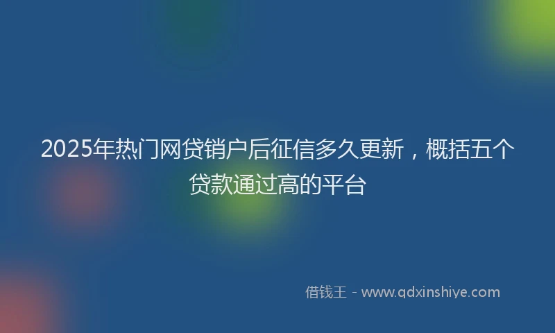 2025年热门网贷销户后征信多久更新，概括五个贷款通过高的平台