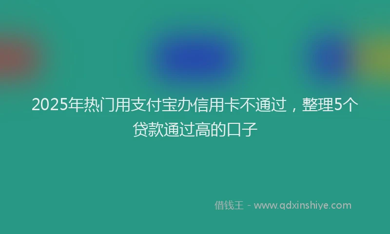 2025年热门用支付宝办信用卡不通过,整理5个贷款通过高的口子