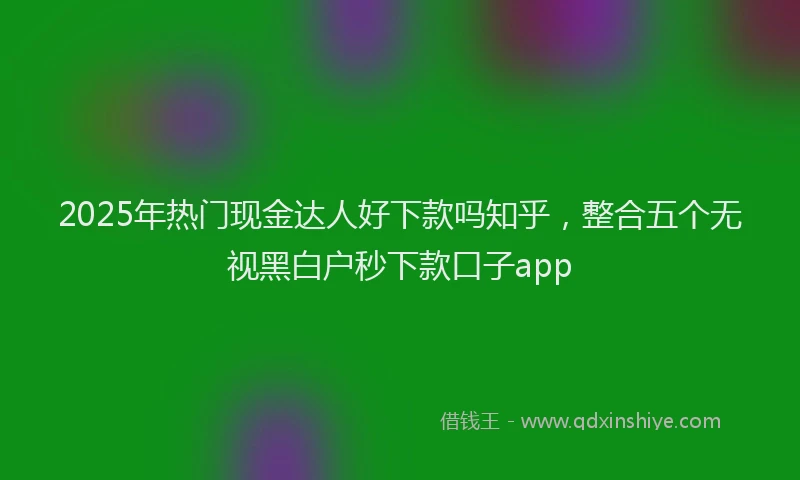 2025年热门现金达人好下款吗知乎,整合五个无视黑白户秒下款口子app