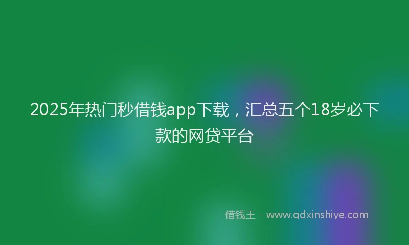 2025年热门秒借钱app下载，汇总五个18岁必下款的网贷平台