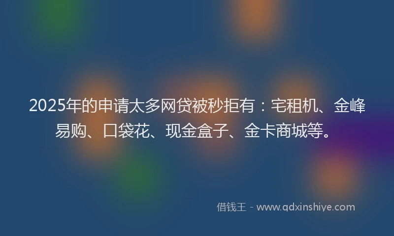 2025年的申请太多网贷被秒拒有：宅租机、金峰易购、口袋花、现金盒子、金卡商城等。
