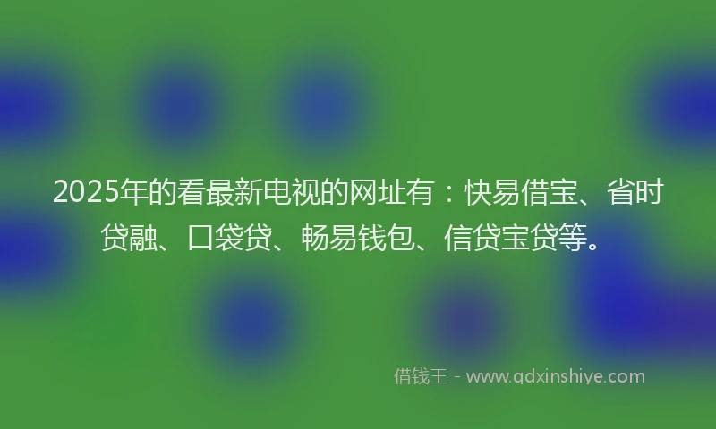 2025年的看最新电视的网址有：快易借宝、省时贷融、口袋贷、畅易钱包、信贷宝贷等。