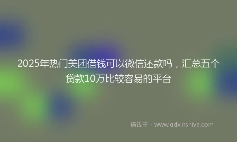 2025年热门美团借钱可以微信还款吗，汇总五个贷款10万比较容易的平台