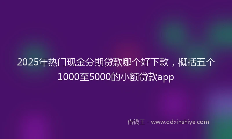2025年热门现金分期贷款哪个好下款，概括五个1000至5000的小额贷款app