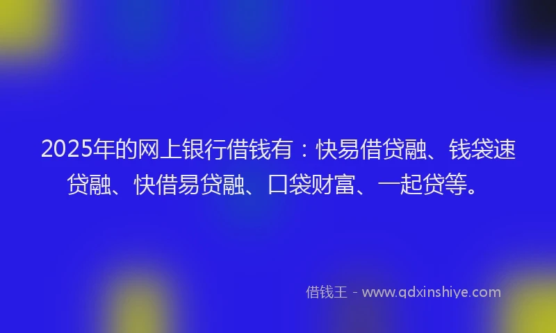 2025年的网上银行借钱有：快易借贷融、钱袋速贷融、快借易贷融、口袋财富、一起贷等。
