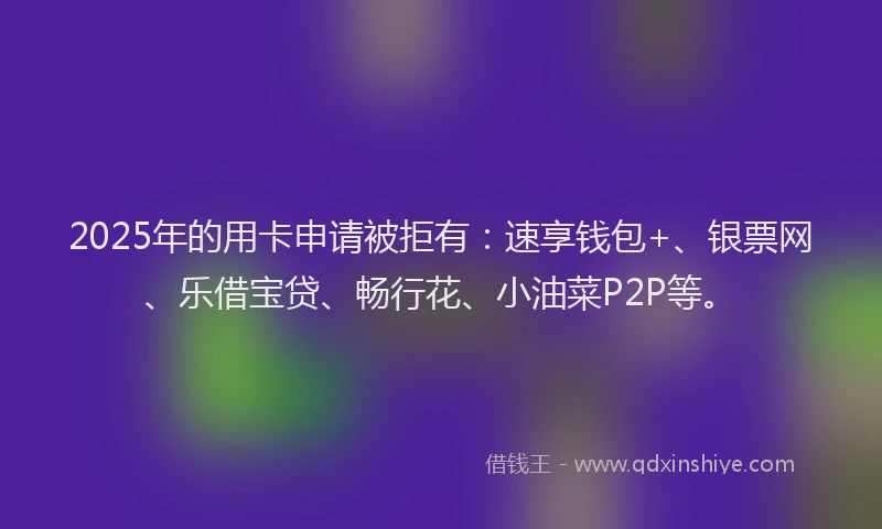 2025年的用卡申请被拒有：速享钱包+、银票网、乐借宝贷、畅行花、小油菜P2P等。