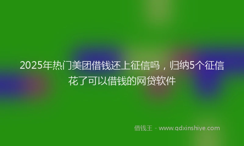 2025年热门美团借钱还上征信吗,归纳5个征信花了可以借钱的网贷软件