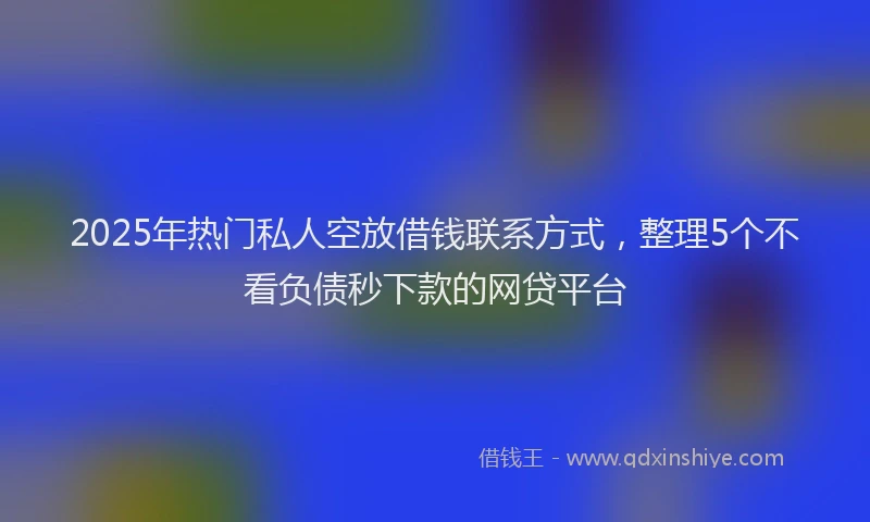 2025年热门私人空放借钱联系方式,整理5个不看负债秒下款的网贷平台