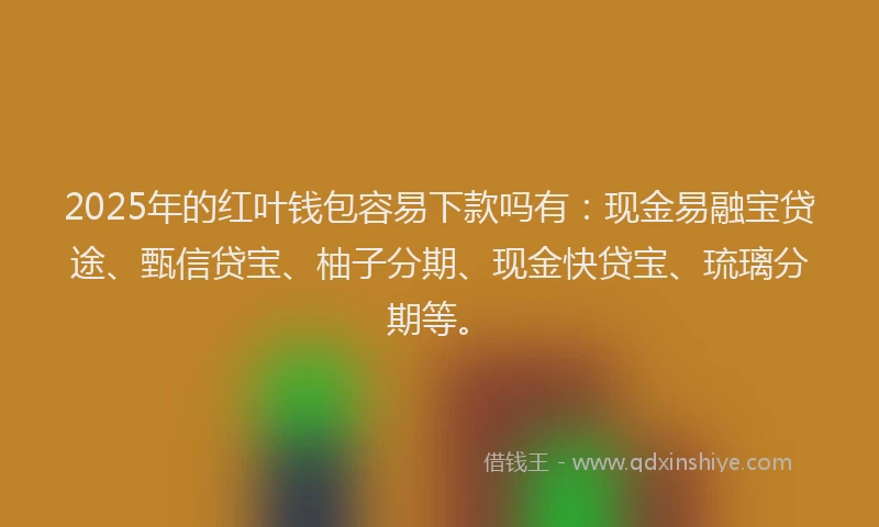 2025年的红叶钱包容易下款吗有：现金易融宝贷途、甄信贷宝、柚子分期、现金快贷宝、琉璃分期等。