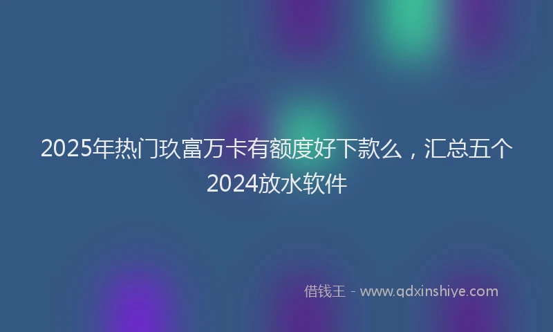 2025年热门玖富万卡有额度好下款么，汇总五个2024放水软件