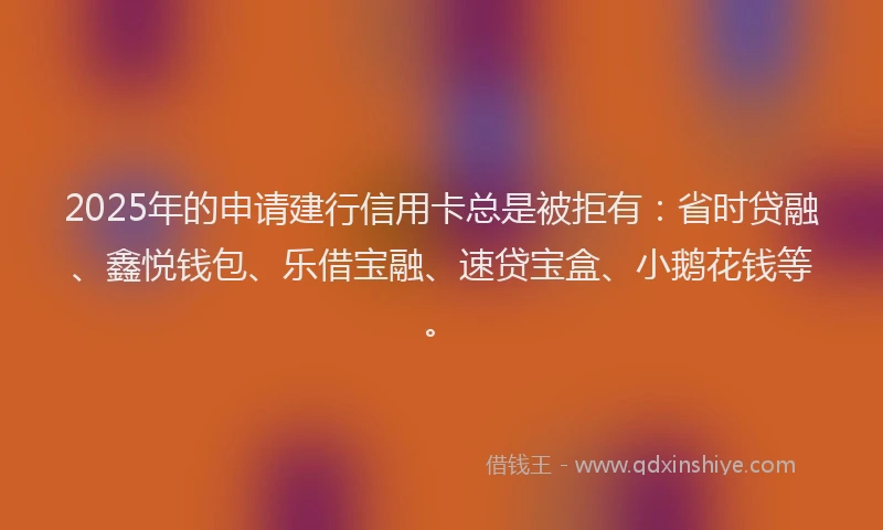 2025年的申请建行信用卡总是被拒有：省时贷融、鑫悦钱包、乐借宝融、速贷宝盒、小鹅花钱等。