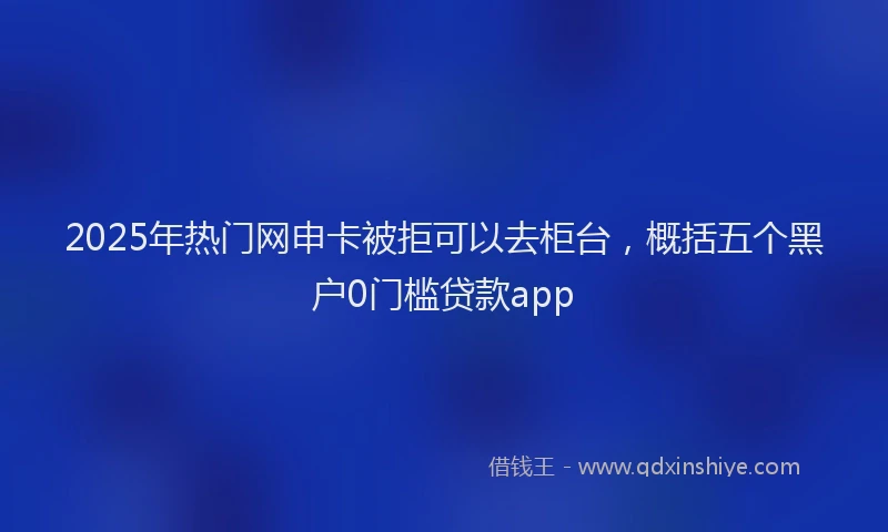 2025年热门网申卡被拒可以去柜台，概括五个黑户0门槛贷款app