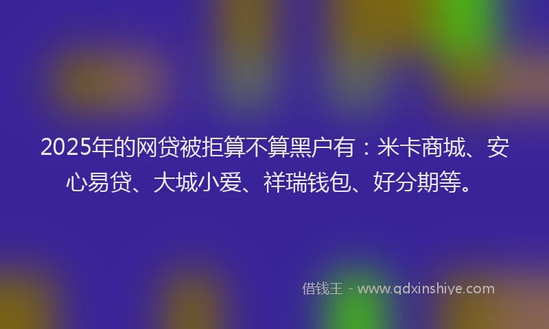 2025年的网贷被拒算不算黑户有：米卡商城、安心易贷、大城小爱、祥瑞钱包、好分期等。