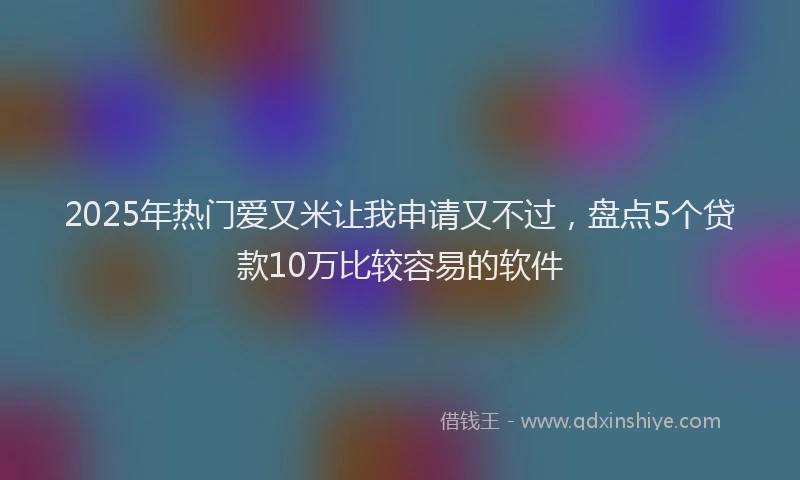 2025年热门爱又米让我申请又不过，盘点5个贷款10万比较容易的软件