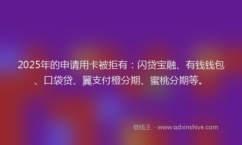 2025年的申请用卡被拒有:闪贷宝融、有钱钱包、口袋贷、翼支付橙分期、蜜桃分期等。