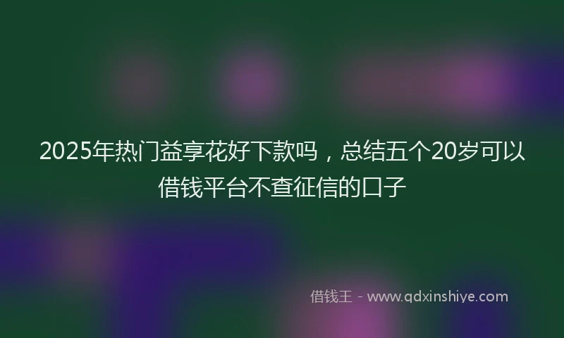 2025年热门益享花好下款吗，总结五个20岁可以借钱平台不查征信的口子