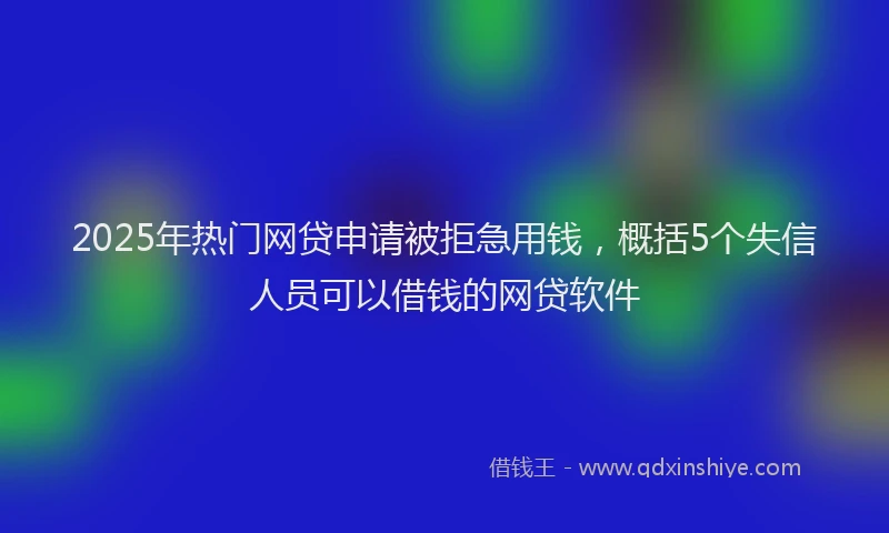2025年热门网贷申请被拒急用钱，概括5个失信人员可以借钱的网贷软件