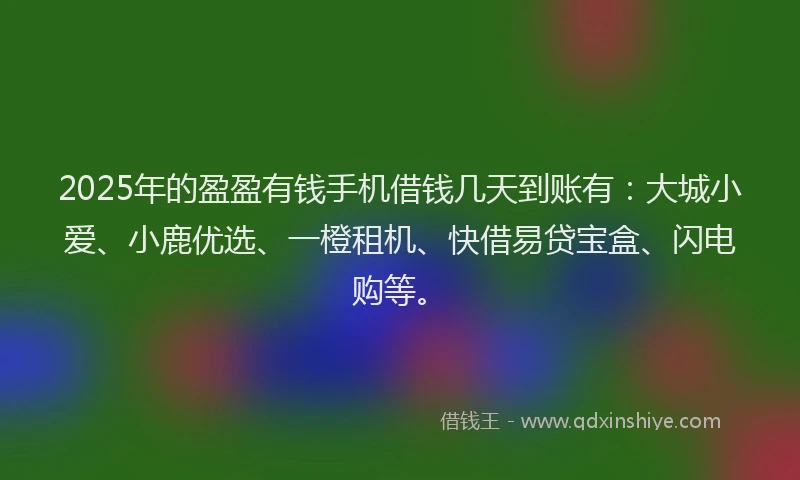 2025年的盈盈有钱手机借钱几天到账有：大城小爱、小鹿优选、一橙租机、快借易贷宝盒、闪电购等。