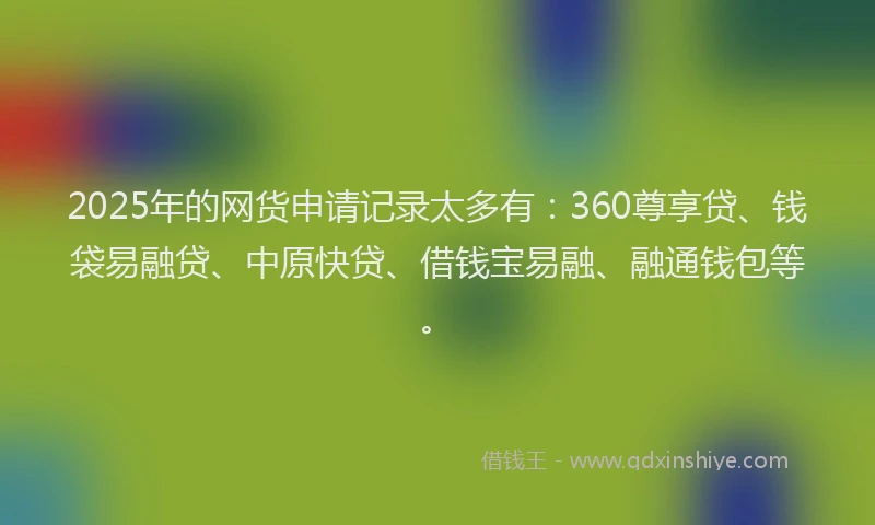2025年的网货申请记录太多有:360尊享贷、钱袋易融贷、中原快贷、借钱宝易融、融通钱包等。
