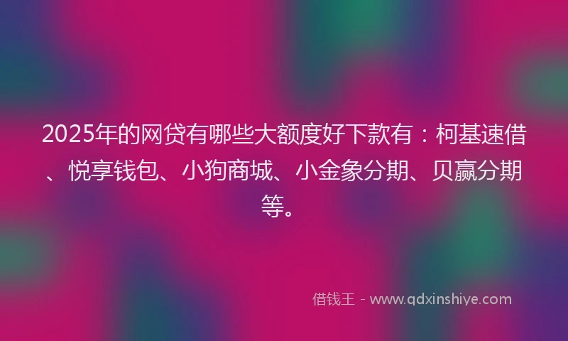 2025年的网贷有哪些大额度好下款有：柯基速借、悦享钱包、小狗商城、小金象分期、贝赢分期等。