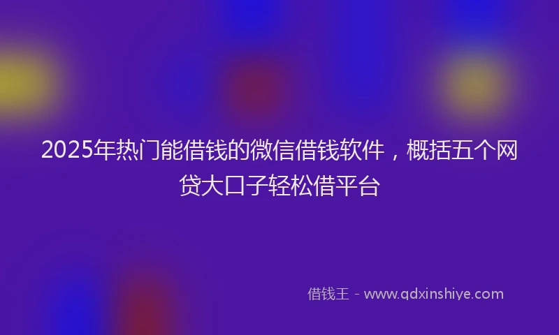 2025年热门能借钱的微信借钱软件，概括五个网贷大口子轻松借平台