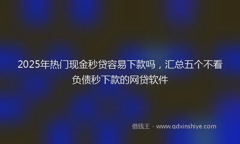 2025年热门现金秒贷容易下款吗，汇总五个不看负债秒下款的网贷软件