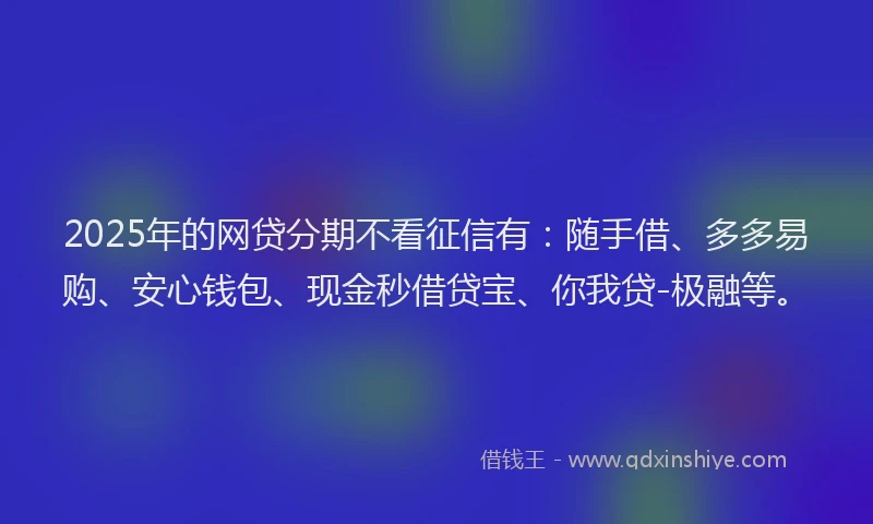 2025年的网贷分期不看征信有：随手借、多多易购、安心钱包、现金秒借贷宝、你我贷-极融等。
