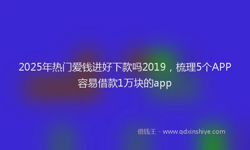2025年热门爱钱进好下款吗2019，梳理5个APP容易借款1万块的app