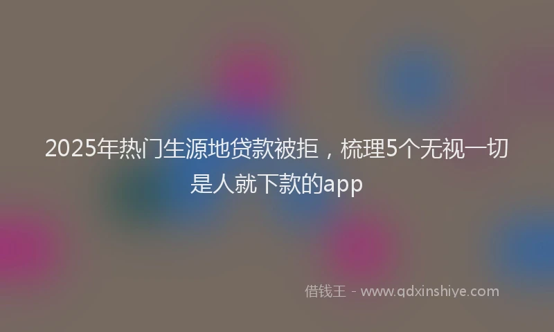 2025年热门生源地贷款被拒，梳理5个无视一切是人就下款的app
