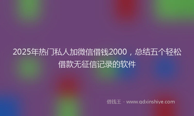 2025年热门私人加微信借钱2000，总结五个轻松借款无征信记录的软件