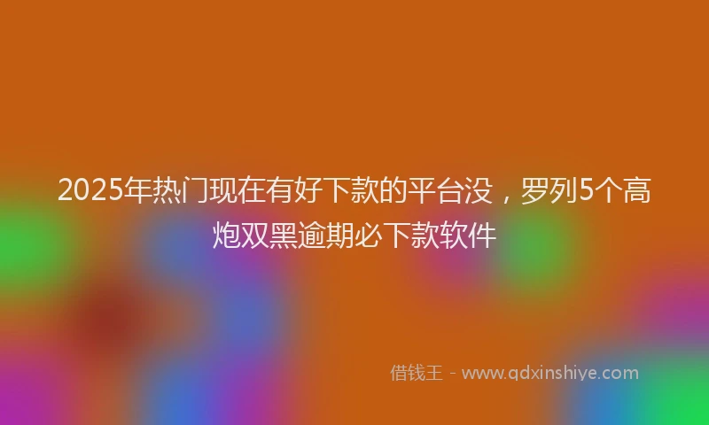 2025年热门现在有好下款的平台没，罗列5个高炮双黑逾期必下款软件