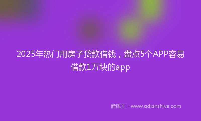 2025年热门用房子贷款借钱,盘点5个APP容易借款1万块的app