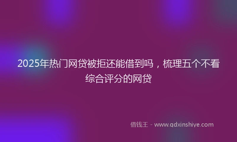 2025年热门网贷被拒还能借到吗，梳理五个不看综合评分的网贷