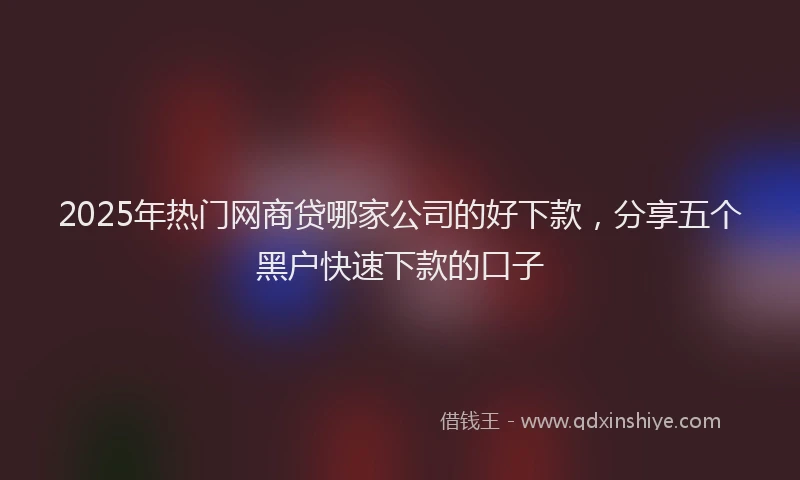 2025年热门网商贷哪家公司的好下款，分享五个黑户快速下款的口子