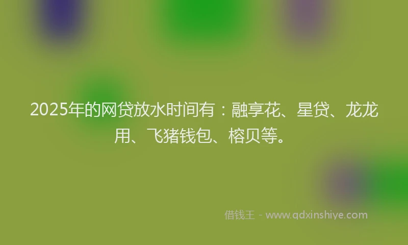2025年的网贷放水时间有：融享花、星贷、龙龙用、飞猪钱包、榕贝等。