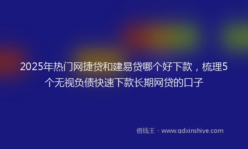 2025年热门网捷贷和建易贷哪个好下款，梳理5个无视负债快速下款长期网贷的口子