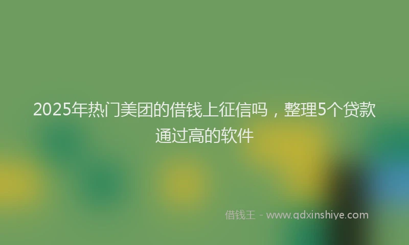 2025年热门美团的借钱上征信吗，整理5个贷款通过高的软件