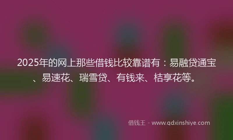 2025年的网上那些借钱比较靠谱有：易融贷通宝、易速花、瑞雪贷、有钱来、桔享花等。