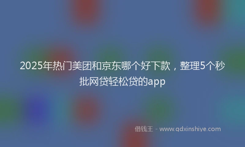 2025年热门美团和京东哪个好下款，整理5个秒批网贷轻松贷的app